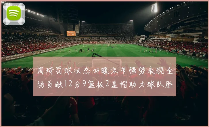 周琦罚球状态回暖末节强势表现全场贡献12分9篮板2盖帽助力球队胜利