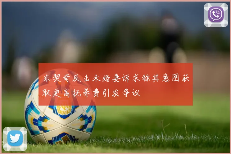 东契奇反击未婚妻诉求称其意图获取更高抚养费引发争议