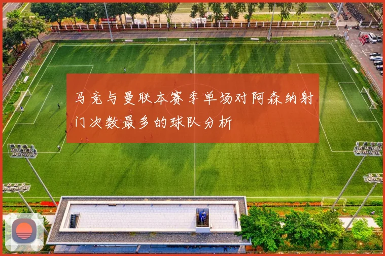 马竞与曼联本赛季单场对阿森纳射门次数最多的球队分析
