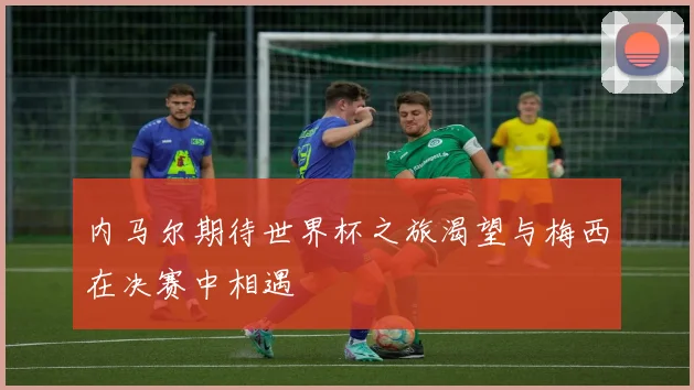内马尔期待世界杯之旅渴望与梅西在决赛中相遇