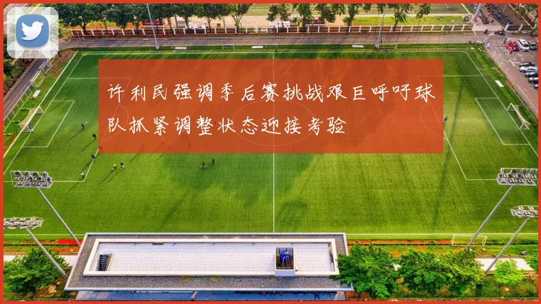 许利民强调季后赛挑战艰巨呼吁球队抓紧调整状态迎接考验