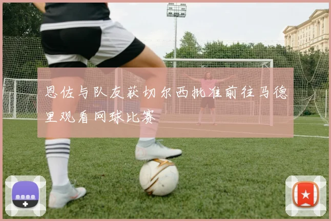 恩佐与队友获切尔西批准前往马德里观看网球比赛