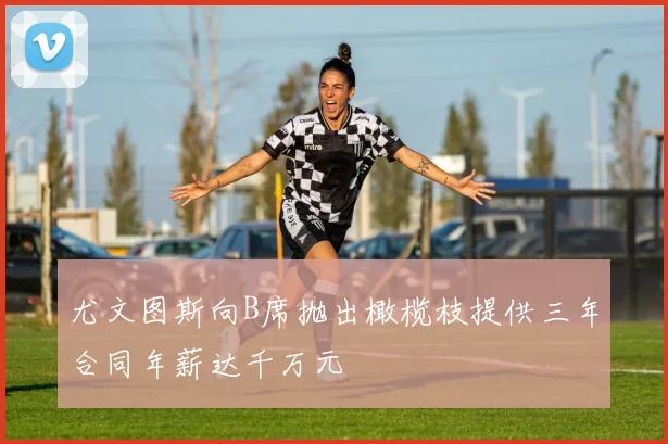 尤文图斯向B席抛出橄榄枝提供三年合同年薪达千万元