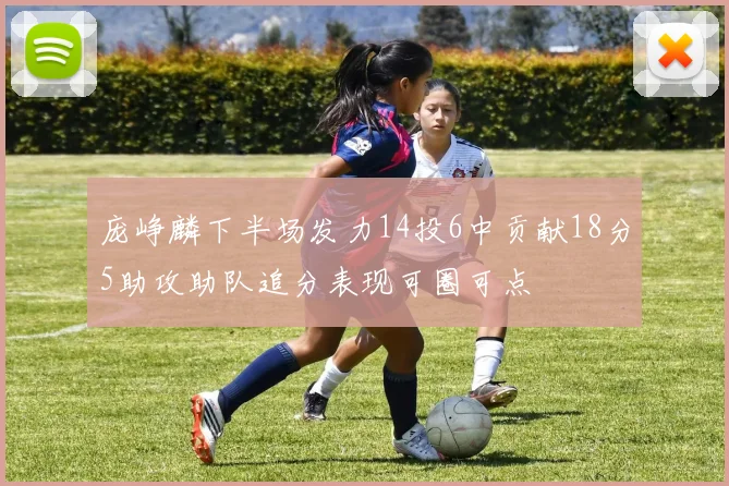 庞峥麟下半场发力14投6中贡献18分5助攻助队追分表现可圈可点