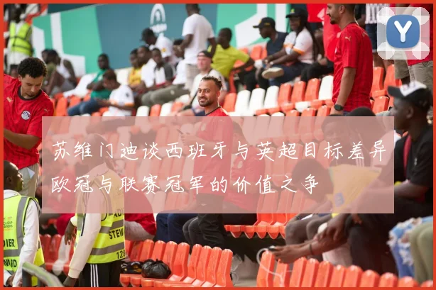 苏维门迪谈西班牙与英超目标差异欧冠与联赛冠军的价值之争