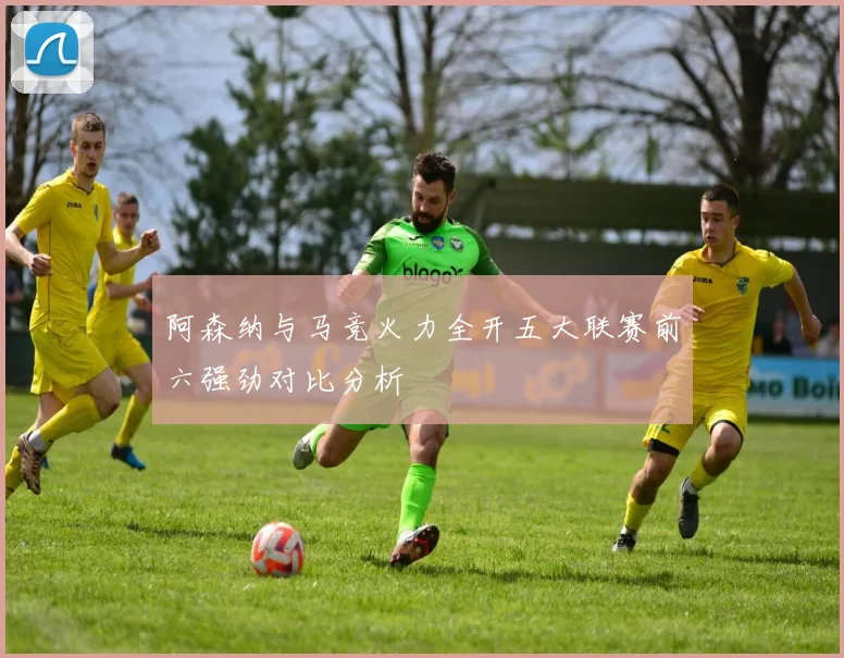 阿森纳与马竞火力全开五大联赛前六强劲对比分析