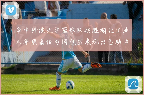 华中科技大学篮球队战胜湖北工业大学熊嘉俊与闫佳雪表现出色助力胜利