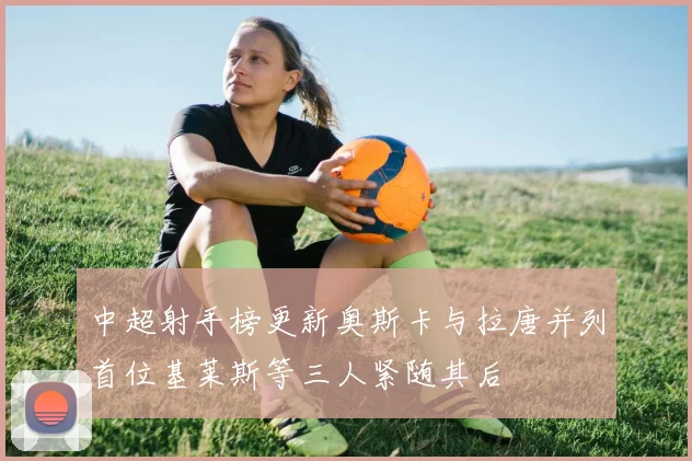 中超射手榜更新奥斯卡与拉唐并列首位基莱斯等三人紧随其后