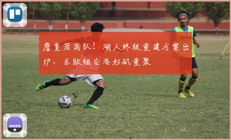 詹皇若离队！湖人终极重建方案出炉，东欧组合洛杉矶重聚