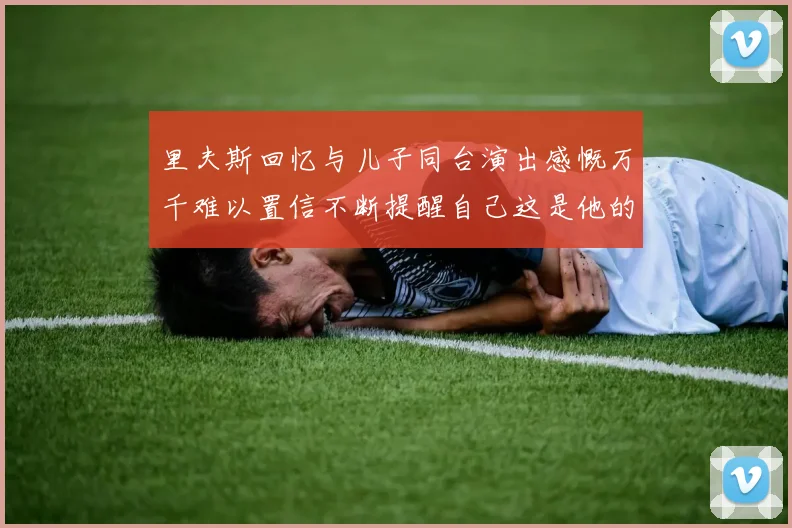里夫斯回忆与儿子同台演出感慨万千难以置信不断提醒自己这是他的儿子
