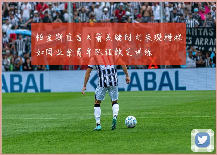 帕金斯直言火箭关键时刻表现糟糕如同业余青年队伍缺乏训练