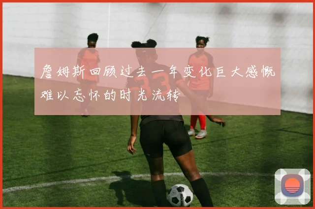 詹姆斯回顾过去一年变化巨大感慨难以忘怀的时光流转
