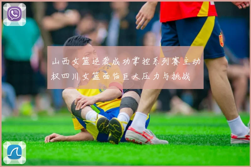山西女篮逆袭成功掌控系列赛主动权四川女篮面临巨大压力与挑战