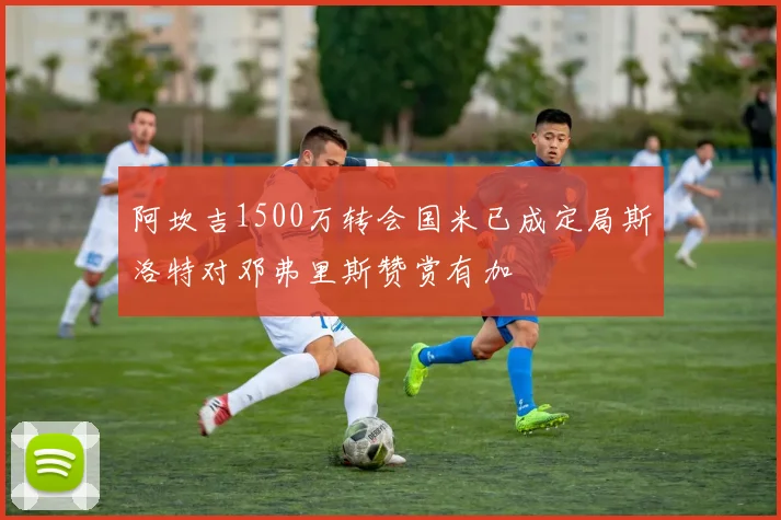 阿坎吉1500万转会国米已成定局斯洛特对邓弗里斯赞赏有加