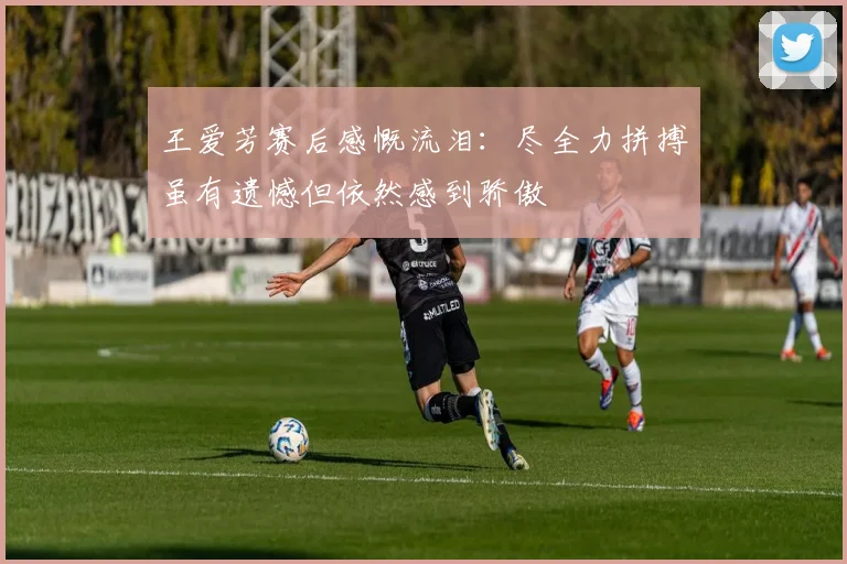 王爱芳赛后感慨流泪：尽全力拼搏虽有遗憾但依然感到骄傲