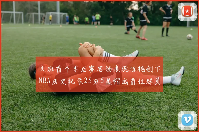 文班首个季后赛客场表现惊艳创下NBA历史纪录25分5盖帽成首位球员