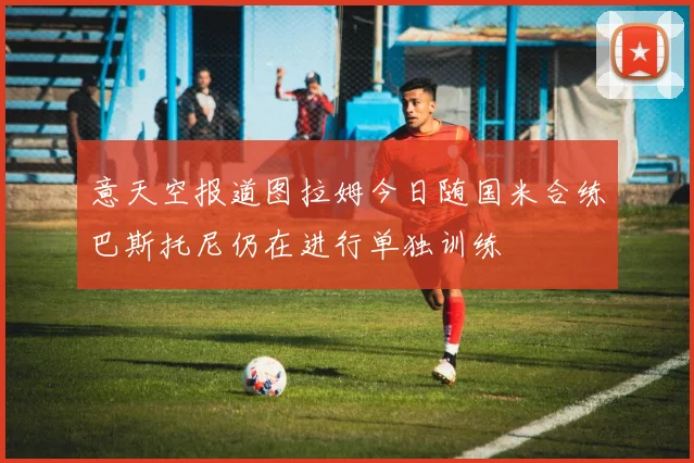 意天空报道图拉姆今日随国米合练巴斯托尼仍在进行单独训练